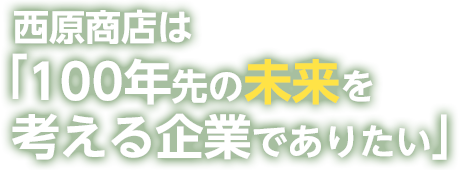 西原商店は100年先を考える企業でありたい